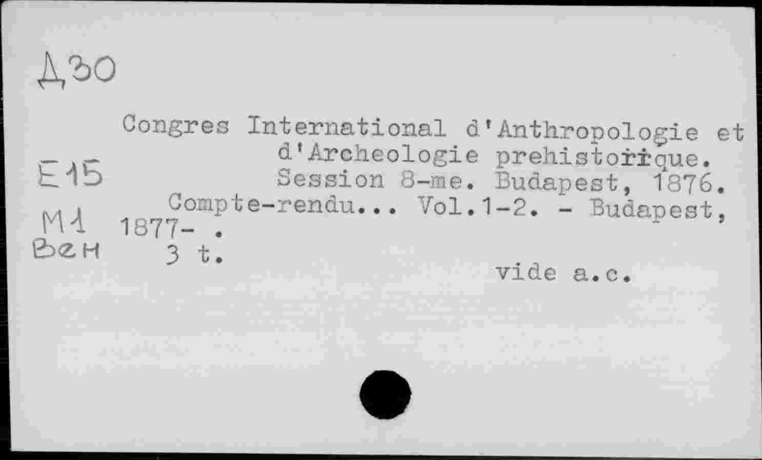 ﻿
Congres International d’Anthropologie et _ _	d’Archéologie préhistorique,
b Vd	Session 8-me. Budapest, 1876.
Compte-rendu... Vol. 1-2. - Budapest, &єн з t’.
vide a.c.